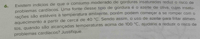 Existem indícios de que o consumo moderado de gorduras insaturadas reduz o risco de 
problemas cardíacos. Uma fonte desse tipo de gordura é o azeite de oliva, cujas insatu- 
sações são estáveis à temperatura ambiente, porém podem começar a se romper com o 
aquecimento a partir de cerca de 40°C , Sendo assim, o uso de azeite para fritar alimen- 
tos, quando são alcançadas temperaturas acima de 100°C , ajudaria a reduzir o risco de 
problemas cardíacos? Justifique.