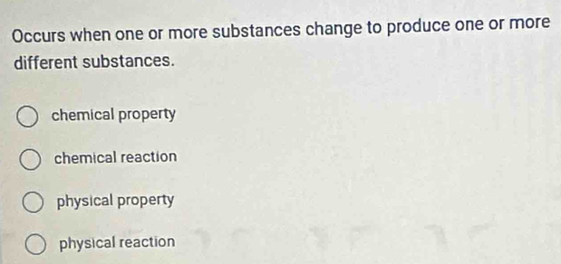 Occurs when one or more substances change to produce one or more
different substances.
chemical property
chemical reaction
physical property
physical reaction