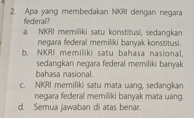 Apa yang membedakan NKRI dengan negara
federal?
a. NKRI memiliki satu konstitusi, sedangkan
negara federal memiliki banyak konstitusi.
b. NKRI memiliki satu bahasa nasional,
sedangkan negara federal memiliki banyak
bahasa nasional.
c. NKRI memiliki satu mata uang, sedangkan
negara federal memiliki banyak mata uang.
d. Semua jawaban di atas benar.