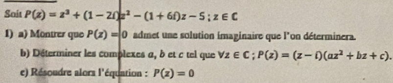 Soit P(z)=z^3+(1-2i)z^2-(1+6i)z-5; z∈ C
1) a) Montrer que P(z)=|0 admet une solution imaginaire que l'on déterminera. 
b) Déterminer les complexes a, b et c tel que forall z∈ C; P(z)=(z-i)(az^2+bz+c). 
e) Résoudre alors l'équation : P(z)=0