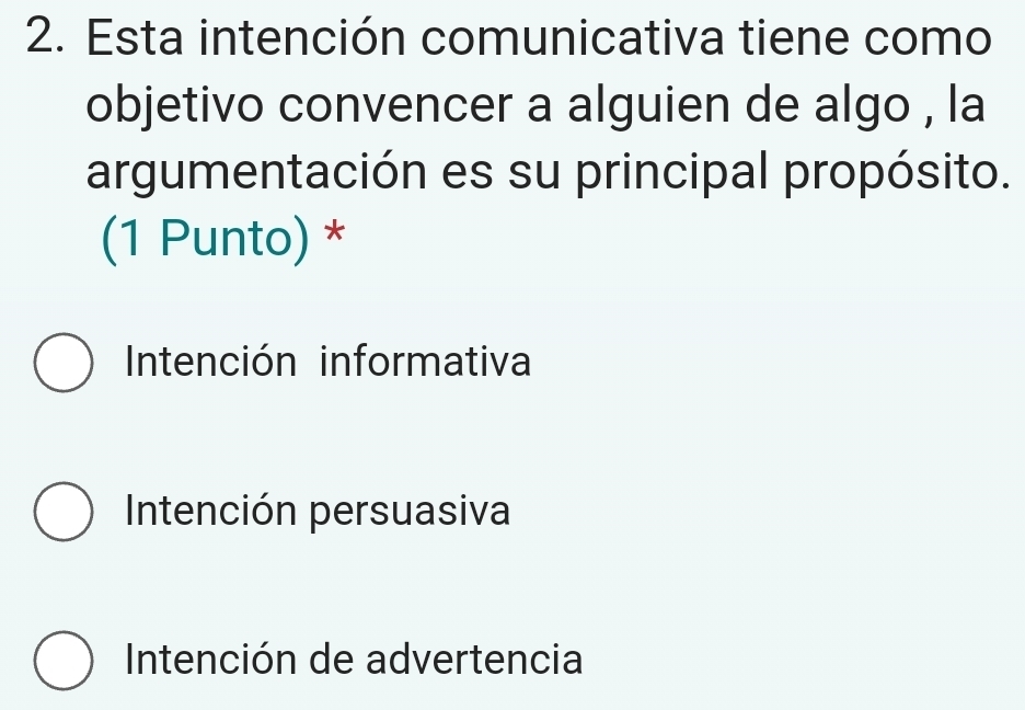 Esta intención comunicativa tiene como
objetivo convencer a alguien de algo , la
argumentación es su principal propósito.
(1 Punto) *
Intención informativa
Intención persuasiva
Intención de advertencia