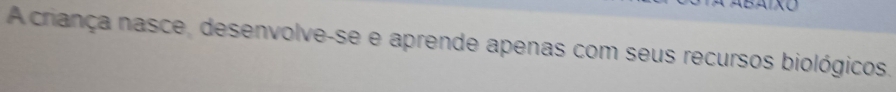 A criança nasce, desenvolve-se e aprende apenas com seus recursos biológicos.