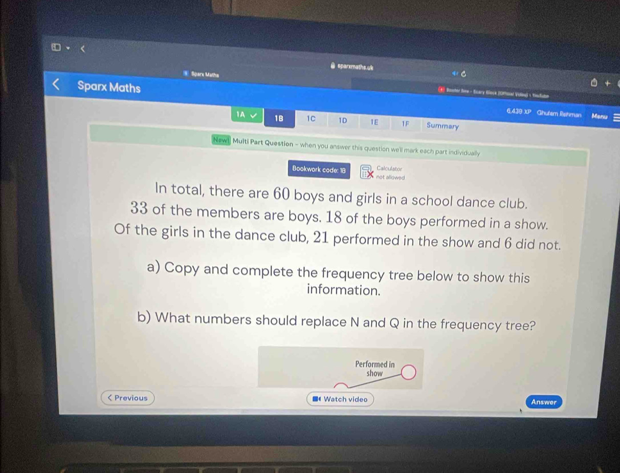 sparxmaths.uk 
E Sparx Maths 
* Booter Sew - Scary Glock (Ofhnal Vidng)  YouTubm 
Sparx Maths Ghutem Rehman Menu 
6.439 xp 
1A 1B 1C 1D 1E 1F Summary 
Newl Multi Part Question - when you answer this question we'll mark each part individually 
Bookwork code: 18 Calculator 
not allowed 
In total, there are 60 boys and girls in a school dance club.
33 of the members are boys. 18 of the boys performed in a show. 
Of the girls in the dance club, 21 performed in the show and 6 did not. 
a) Copy and complete the frequency tree below to show this 
information. 
b) What numbers should replace N and Q in the frequency tree? 
Performed in 
show