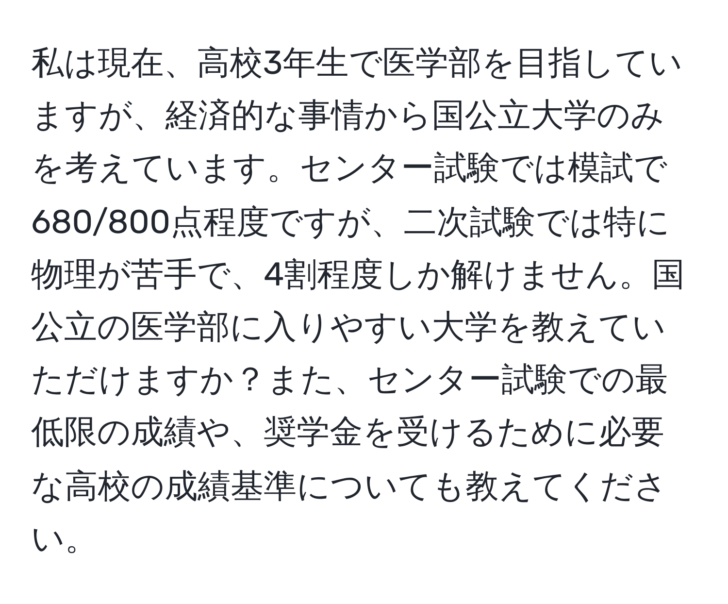 私は現在、高校3年生で医学部を目指していますが、経済的な事情から国公立大学のみを考えています。センター試験では模試で680/800点程度ですが、二次試験では特に物理が苦手で、4割程度しか解けません。国公立の医学部に入りやすい大学を教えていただけますか？また、センター試験での最低限の成績や、奨学金を受けるために必要な高校の成績基準についても教えてください。