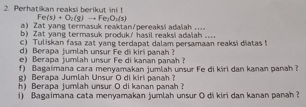 Perhatikan reaksi berikut ini !
Fe(s)+O_2(g)to Fe_2O_3(s)
a Zat yang termasuk reaktan/pereaksi adalah .... 
b) Zat yang termasuk produk/ hasil reaksi adalah .... 
c) Tuliskan fasa zat yang terdapat dalam persamaan reaksi diatas ! 
d) Berapa jumlah unsur Fe di kiri panah ? 
e) Berapa jumlah unsur Fe di kanan panah ? 
f) Bagaimana cara menyamakan jumlah unsur Fe di kiri dan kanan panah ? 
g) Berapa Jumlah Unsur O di kiri panah ? 
h) Berapa jumlah unsur O di kanan panah ? 
i) Bagaimana cata menyamakan jumlah unsur O di kiri dan kanan panah ?