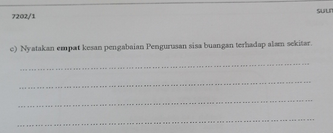 7202/1 SULI 
c) Nyatakan empat kesan pengabaian Pengurusan sisa buangan terhadap alam sekitar. 
_ 
_ 
_ 
_