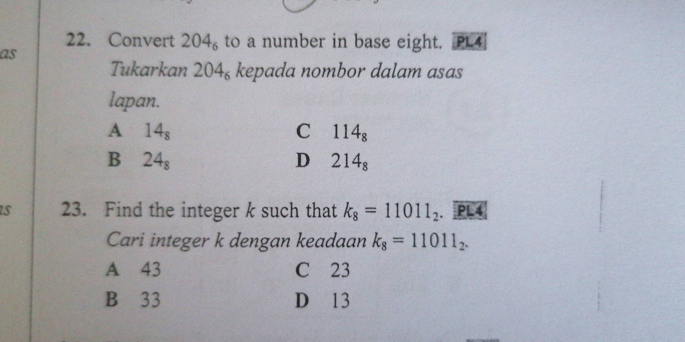 Convert 204_6 to a number in base eight. PL4
as
Tukarkan 204_6 kepada nombor dalam asas
lapan.
A 14_8
C 114_8
B 24_8
D 214_8
s 23. Find the integer k such that k_8=11011_2. PL4
Cari integer k dengan keadaan k_8=11011_2.
A 43 C 23
B 33 D 13