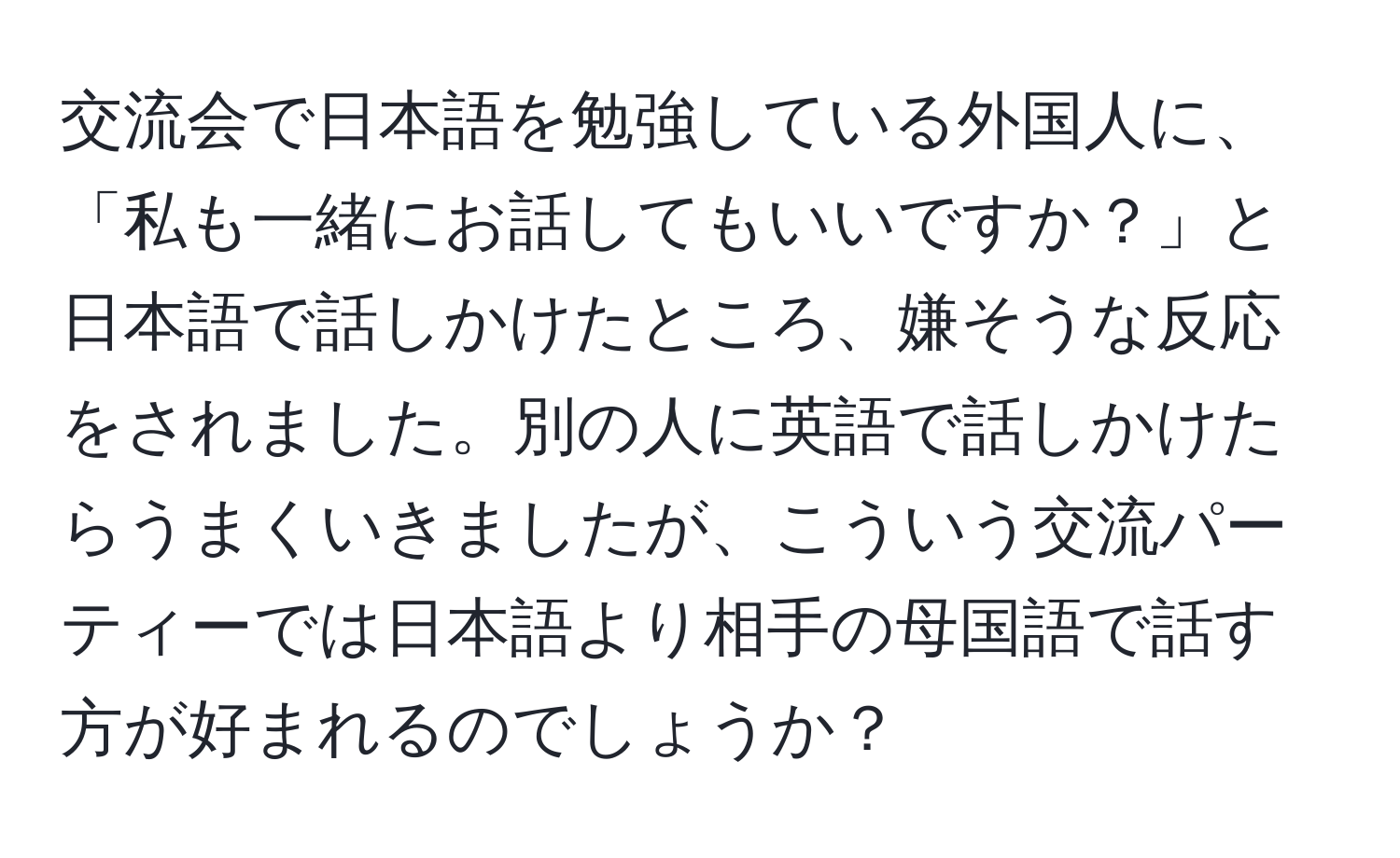 交流会で日本語を勉強している外国人に、「私も一緒にお話してもいいですか？」と日本語で話しかけたところ、嫌そうな反応をされました。別の人に英語で話しかけたらうまくいきましたが、こういう交流パーティーでは日本語より相手の母国語で話す方が好まれるのでしょうか？