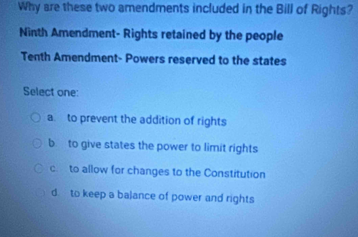 Why are these two amendments included in the Bill of Rights?
Ninth Amendment- Rights retained by the people
Tenth Amendment- Powers reserved to the states
Select one:
a. to prevent the addition of rights
b to give states the power to limit rights
c. to allow for changes to the Constitution
d to keep a balance of power and rights