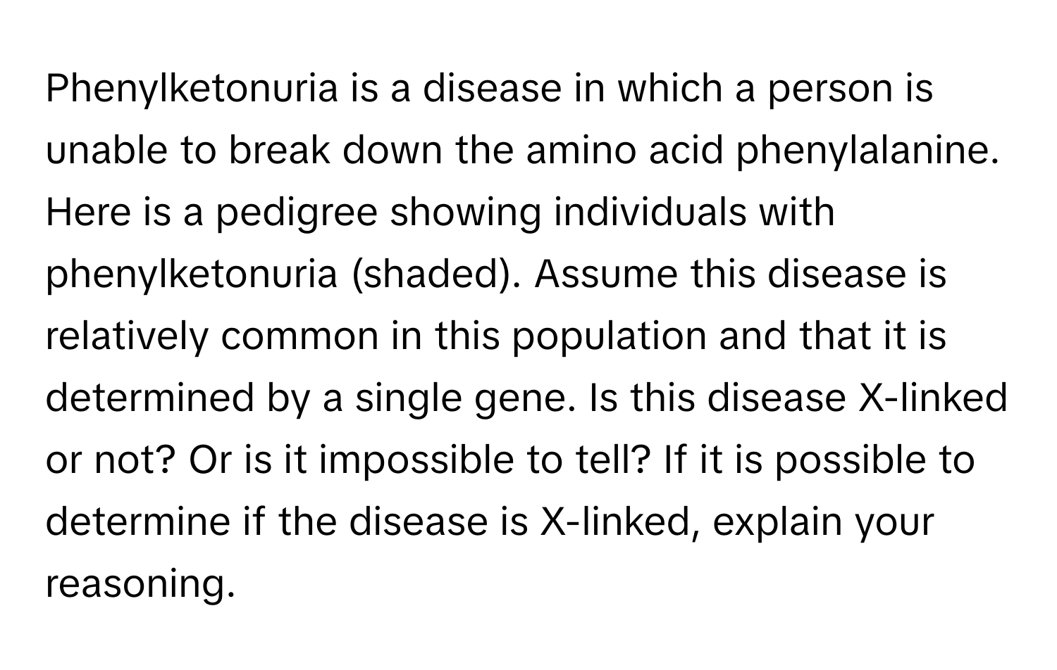 Phenylketonuria is a disease in which a person is unable to break down the amino acid phenylalanine. Here is a pedigree showing individuals with phenylketonuria (shaded). Assume this disease is relatively common in this population and that it is determined by a single gene. Is this disease X-linked or not? Or is it impossible to tell? If it is possible to determine if the disease is X-linked, explain your reasoning.