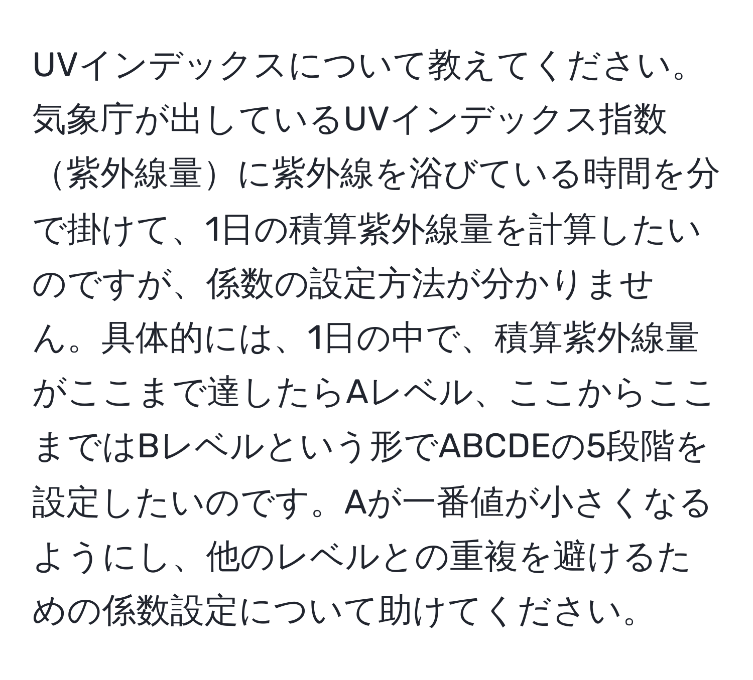 UVインデックスについて教えてください。気象庁が出しているUVインデックス指数紫外線量に紫外線を浴びている時間を分で掛けて、1日の積算紫外線量を計算したいのですが、係数の設定方法が分かりません。具体的には、1日の中で、積算紫外線量がここまで達したらAレベル、ここからここまではBレベルという形でABCDEの5段階を設定したいのです。Aが一番値が小さくなるようにし、他のレベルとの重複を避けるための係数設定について助けてください。