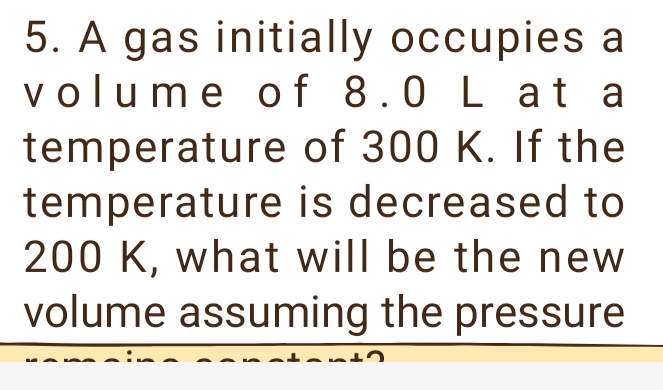 A gas initially occupies a 
volume of 8.0 L at a 
temperature of 300 K. If the 
temperature is decreased to
200 K, what will be the new 
volume assuming the pressure