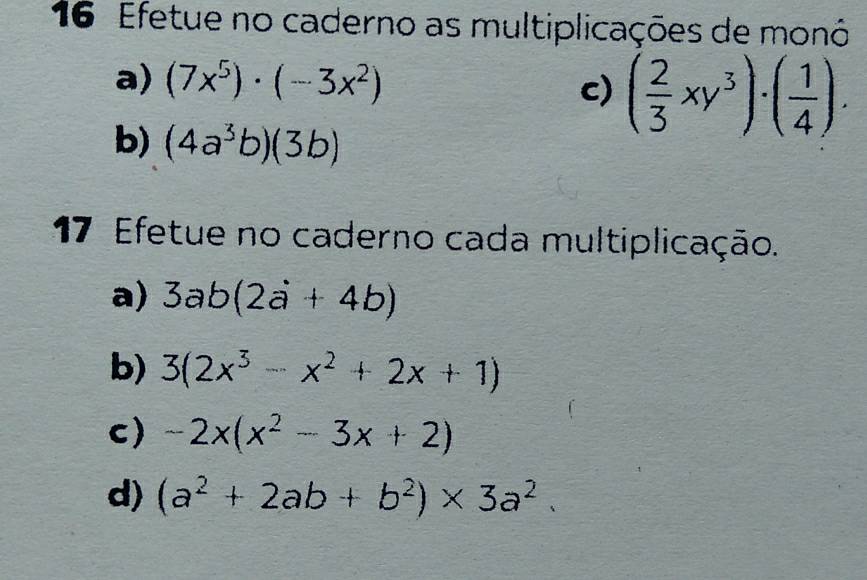 Efetue no caderno as multiplicações de monó 
a) (7x^5)· (-3x^2) c) ( 2/3 xy^3)· ( 1/4 ). 
b) (4a^3b)(3b)
17 Efetue no caderno cada multiplicação. 
a) 3ab(2a+4b)
b) 3(2x^3-x^2+2x+1)
c) -2x(x^2-3x+2)
d) (a^2+2ab+b^2)* 3a^2.