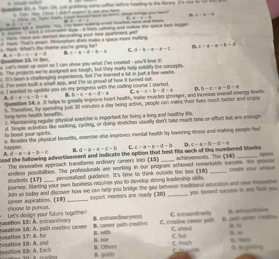 A cedy anttch    
theation 9 3. e Tem Oh, toel grantbing some cufter betre heading to the library. It's nice to run IRt yu
6 "Gom  May, Chris I did ? suped to an aos tere
2 M, 0 2051, I doe m onn dopsh to do, wahied beauge yoau tere ? D. c-a-b
C. a-c-b
y=x-2
D∪ E=9
mern a5 a bup. 9e5, the ten addng snwd louches have and there.
e gogne,I want a minimatlel syle - it ferls cakming and makes the space look bigger.
yMar Howe you slarted decorating your new apartment yet?
Mare That's smart. Minimatism does make a space more inviting.
Man. What's the theme you're going for?
A. a=b=c-a=c B. c-a-d-b-e C. d-b-e-a-c D. c-a-e-b-d
Question 13. Hi Ben,
a. Lelt's meet up soon so I can show you what I've created - you'll love it!
b. The projects we're assigned are tough, but they really help solidify the concepts.
c. It's been a challenging experience, but I've learned a lot in just a few weeks.
d. I've even built a small app, and I'm so proud of how it turned out.
e. I wanted to update you on my progress with the coding course I started.
A. d-e-c-b-a B. b-c-e-d-a C. e -c-b-d-a D. b-c-a-d-e
Question 14. a. It helps to greatly improve heart health, make muscles stronger, and increase overall energy levels.
b, Therefore, by spending just 30 minutes a day being active, people can make their lives much better and enjoy
long-term health benefits.
c. Maintaining regular physical exercise is important for living a long and healthy life.
d. Simple activities like walking, cycling, or doing stretches usually don't take much time or effort but are enough
to boost your spirits.
e. Besides the physical benefits, exercise also improves mental health by lowering stress and making people feel
happier. C. c-a-e-d-b D. c-a-b-d-e
A. d-e-a-b-c B. d-a-e-c-b
Read the following advertisement and indicate the option that best fits each of the numbered blanks
The innovative approach transforms ordinary careers into (15) achievements. The (16) opens
endless possibilities. The professionals are working in our program achieved remarkable success. We provide
students (17) _personalized guidance. It's time to think outside the box (18) _create your unique
journey. Starting your own business requires you to develop strong leadership skills.
Join us today and discover how we can help you bridge the gap between traditional education and your innovative
career aspirations. (19) _expert mentors are ready (20) _you toward success in any field you 
choose to pursue.
Let's design your future together!
uestion 15:A extraordinary B. extraordinaryness C. extraordinarily D. estraardisale
uestion 16:A. path creative career B. career path creative C. creative career path D. path career croatios
C. about D. 10
uestion 17:A. for B. with
C. but D、 ∞
uestion 18:A. and B. nor
C. Much
D.M
uestion 19:A , Each B. Others
C. to quide D. to guaing.
20.4 auidina B. guide