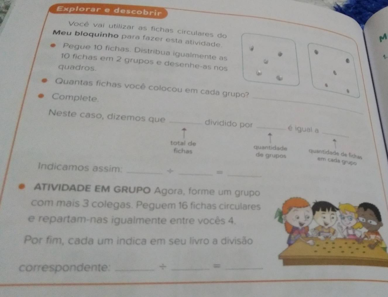 Explorar e descobrir 
Você vai utilizar as fichas circulares do 
M 
Meu bloquinho para fazer esta atividade. 1. 
Pegue 10 fichas. Distribua igualmente as
10 fichas em 2 grupos e desenhe-as nos 
quadros. 
Quantas fichas você colocou em cada grupo? 
Complete. 
_ 
Neste caso, dizemos que _dividido por_ 
é igual a_ 
total de quantidade 
fichas de grupos 
quantidade de fichas 
em cadá grupo 
Indicamos assim:_ 
_÷ 
_= 
ATIVIDADE EM GRUPO Agora, forme um grupo 
com mais 3 colegas. Peguem 16 fichas circulares 
e repartam-nas igualmente entre vocês 4. 
Por fim, cada um indica em seu livro a divisão 
correspondente: _÷ _=_