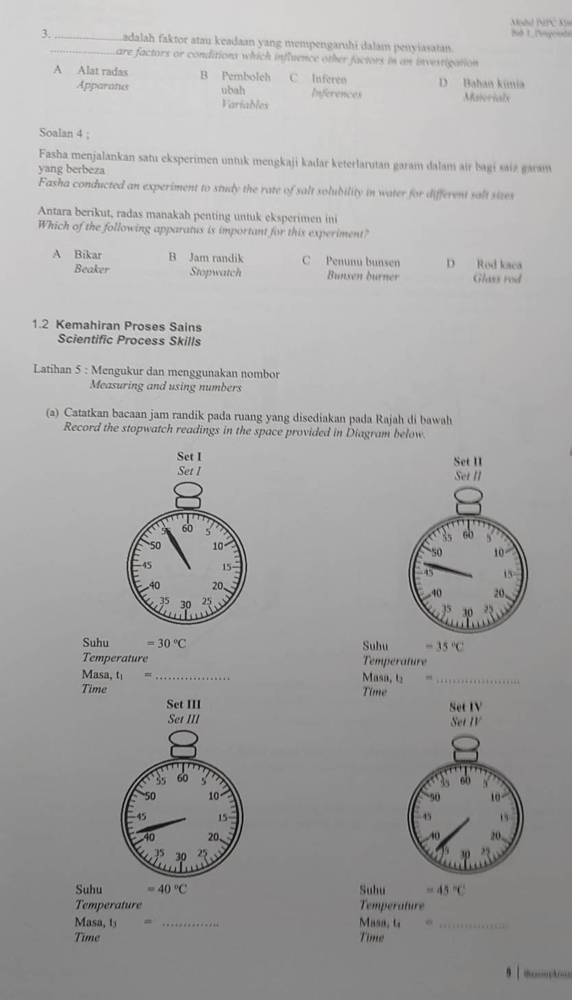 Mhil PFC Km
Bib 1. Pereçemata
3._ _Ladalah faktor atau keadaan yang mempengaruhi dalam penyiasatan.
Lare factors or conditions which influence other factors in an investigation
A Alat radas B Pemboleh C Inferen D Bahan kimia
Apparatus ubah Inferences Materials
Variables
Soalan 4 ;
Fasha menjalankan satu eksperimen untuk mengkaji kadar keterlarutan garam dalam air bagi saiz garam
yang berbeza
Fasha conducted an experiment to study the rate of salt solubility in water for different salt sizes
Antara berikut, radas manakah penting untuk eksperimen ini
Which of the following apparatus is important for this experiment?
A Bikar B Jam randik C Penunu bunsen D Rod kaca
Beaker Stopwatch Bunsen burner Glass rod
1.2 Kemahiran Proses Sains
Scientific Process Skills
Latihan 5 : Mengukur dan menggunakan nombor
Measuring and using numbers
(a) Catatkan bacaan jam randik pada ruang yang disediakan pada Rajah di bawah
Record the stopwatch readings in the space provided in Diagram below.
Set I Set II
Set I 


Suhu =30°C Suhu =35°C
Temperature Temperature
Masa, t_1= _
Masa, tạ_
Time Time
Set III Set IV 
SetIV

Suhu =40°C Suhu =45°C
Temperature Temperature
Masa, t _Masa, t_
Time Time