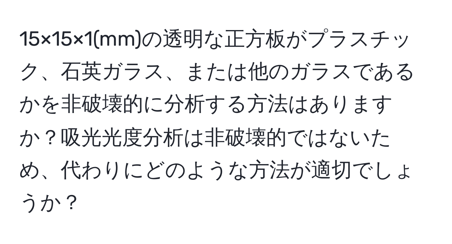 15×15×1(mm)の透明な正方板がプラスチック、石英ガラス、または他のガラスであるかを非破壊的に分析する方法はありますか？吸光光度分析は非破壊的ではないため、代わりにどのような方法が適切でしょうか？