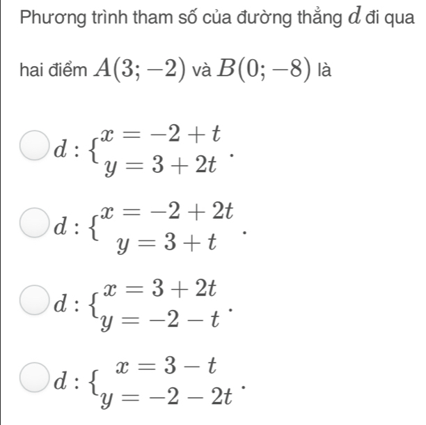 Phương trình tham số của đường thẳng đ đi qua
hai điểm A(3;-2) và B(0;-8) là
d:beginarrayl x=-2+t y=3+2tendarray..
d:beginarrayl x=-2+2t y=3+tendarray..
d:beginarrayl x=3+2t y=-2-tendarray..
d:beginarrayl x=3-t y=-2-2tendarray..