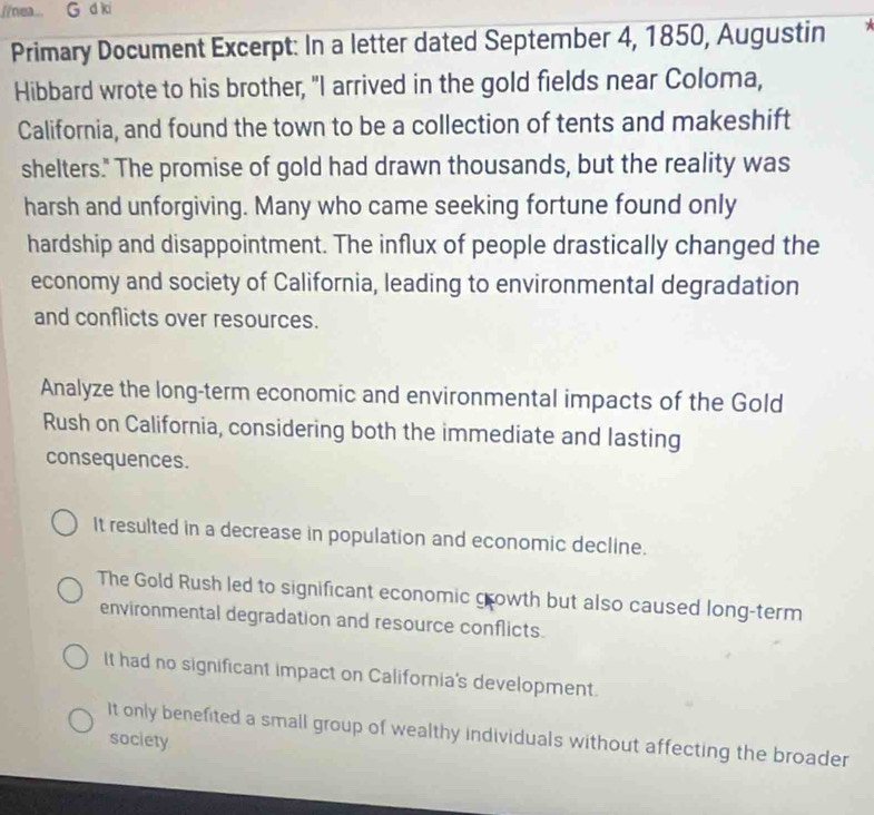 nea... G d ki
Primary Document Excerpt: In a letter dated September 4, 1850, Augustin
Hibbard wrote to his brother, "I arrived in the gold fields near Coloma,
California, and found the town to be a collection of tents and makeshift
shelters." The promise of gold had drawn thousands, but the reality was
harsh and unforgiving. Many who came seeking fortune found only
hardship and disappointment. The influx of people drastically changed the
economy and society of California, leading to environmental degradation
and conflicts over resources.
Analyze the long-term economic and environmental impacts of the Gold
Rush on California, considering both the immediate and lasting
consequences.
It resulted in a decrease in population and economic decline.
The Gold Rush led to significant economic growth but also caused long-term
environmental degradation and resource conflicts.
It had no significant impact on California's development.
It only benefited a small group of wealthy individuals without affecting the broader
society