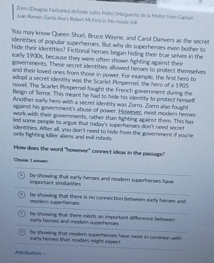 Zorro (Douglas Fairbanks) defends Lolita Pulito (Marguerite de la Motte) from Captaín
Juan Ramon (Santa Ana's Robert McKim) in this movie still.
You may know Queen Shuri, Bruce Wayne, and Carol Danvers as the secret
identities of popular superheroes. But why do superheroes even bother to
hide their identities? Fictional heroes began hiding their true selves in the
early 1900s, because they were often shown fighting against their
governments. These secret identities allowed heroes to protect themselves
and their loved ones from those in power. For example, the first hero to
adopt a secret identity was the Scarlet Pimpernel, the hero of a 1905
novel. The Scarlet Pimpernel fought the French government during the
Reign of Terror. This meant he had to hide his identity to protect himself.
Another early hero with a secret identity was Zorro. Zorro also fought
against his government's abuse of power. However, most modern heroes
work with their governments, rather than fighting against them. This has
led some people to argue that today's superheroes don't need secret
identities. After all, you don't need to hide from the government if you're
only fighting killer aliens and evil robots.
How does the word "however" connect ideas in the passage?
Choose 1 answer.
a by showing that early heroes and modern superheroes have
important similarities
4 by showing that there is no connection between early heroes and
modern superheroes
by showing that there exists an important difference between
early heroes and modern superheroes
by showing that modern superheroes have more in common with
early heroes than readers might expect
Attribution