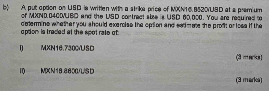 A put option on USD is written with a strike price of MXN16.8520/USD at a premium 
of MXN0.0400/USD and the USD contract size is USD 60,000. You are required to 
determine whether you should exercise the option and estimate the profit or loss if the 
option is traded at the spot rate of: 
I) MXN16.7300/USD
(3 marks) 
II) MXN16.8600/USD
(3 marks)