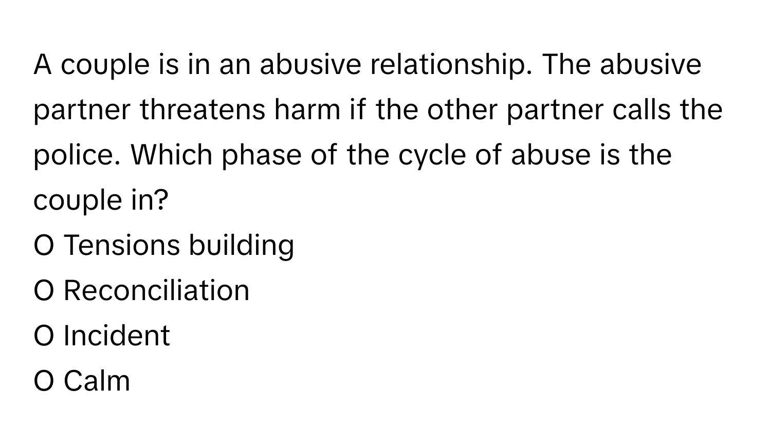 A couple is in an abusive relationship. The abusive partner threatens harm if the other partner calls the police. Which phase of the cycle of abuse is the couple in?

O Tensions building
O Reconciliation
O Incident
O Calm