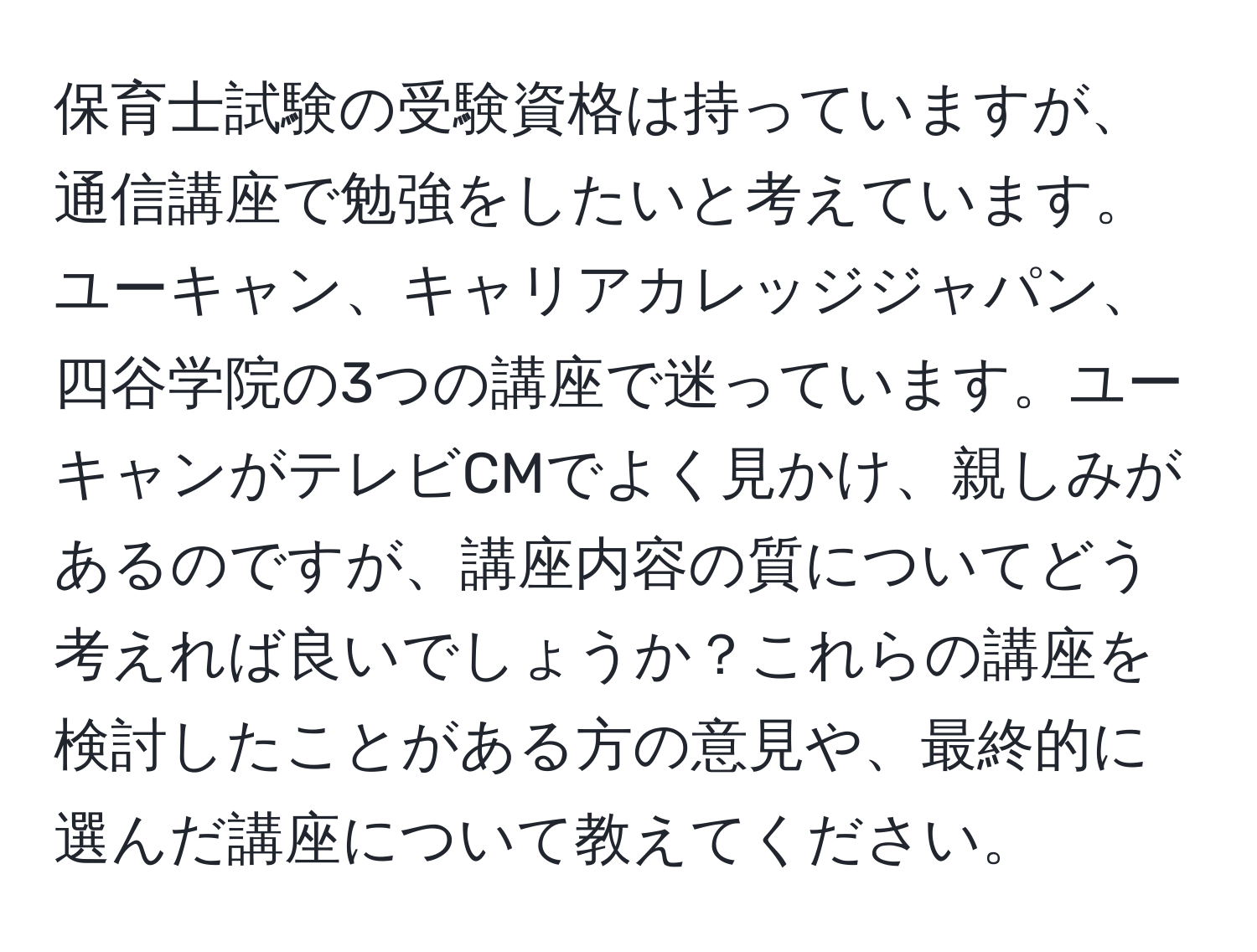 保育士試験の受験資格は持っていますが、通信講座で勉強をしたいと考えています。ユーキャン、キャリアカレッジジャパン、四谷学院の3つの講座で迷っています。ユーキャンがテレビCMでよく見かけ、親しみがあるのですが、講座内容の質についてどう考えれば良いでしょうか？これらの講座を検討したことがある方の意見や、最終的に選んだ講座について教えてください。