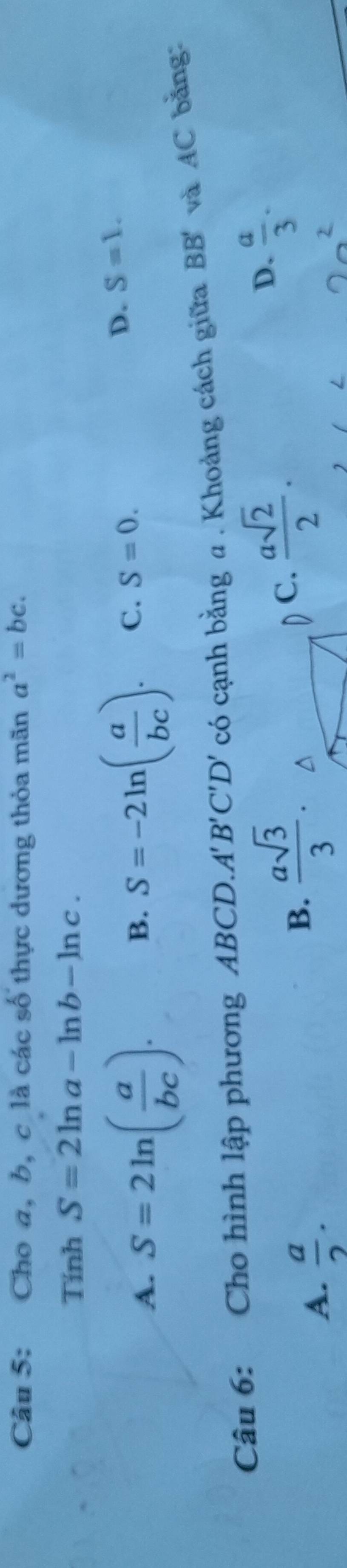 Cho a, b, c là các số thực dương thỏa mãn a^2=bc. 
Tính S=2ln a-ln b-ln c.
A. S=2ln ( a/bc ).
B. S=-2ln ( a/bc ). C. S=0.
D. S=1. 
Câu 6: Cho hình lập phương ABCD.. A'B'C'D' có cạnh bằng a. Khoảng cách giữa BB' và AC bằng:
A.  a/2 .
B.  asqrt(3)/3 .
D C.  asqrt(2)/2 .
D.  a/3 .