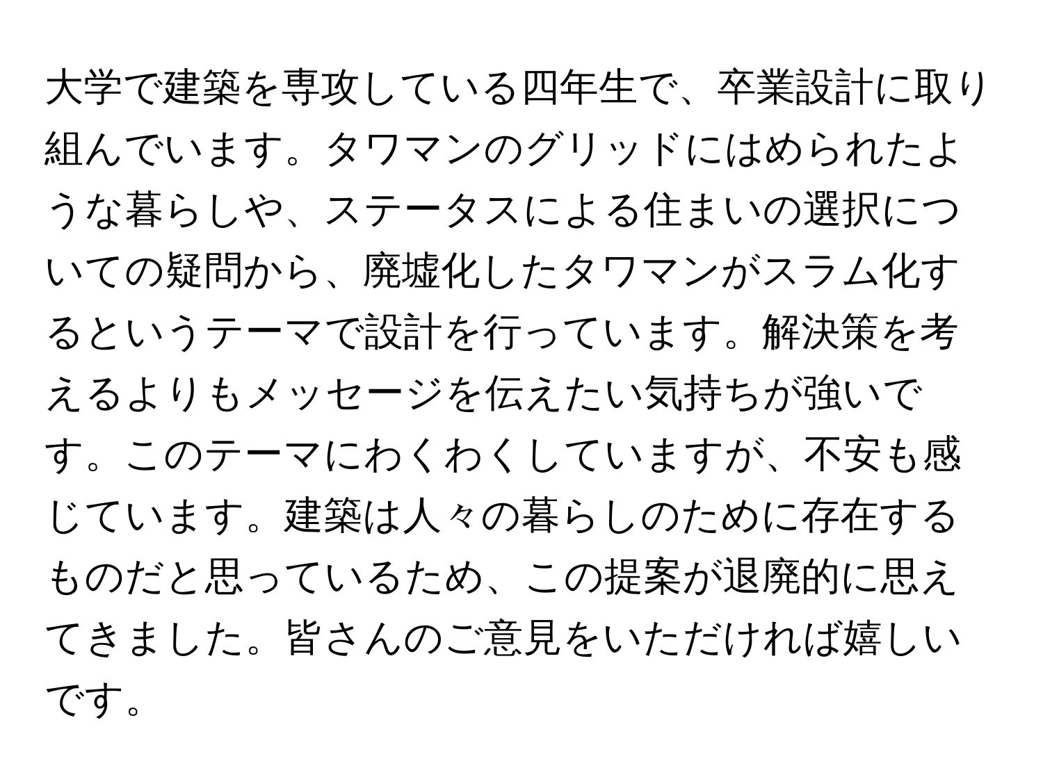 大学で建築を専攻している四年生で、卒業設計に取り組んでいます。タワマンのグリッドにはめられたような暮らしや、ステータスによる住まいの選択についての疑問から、廃墟化したタワマンがスラム化するというテーマで設計を行っています。解決策を考えるよりもメッセージを伝えたい気持ちが強いです。このテーマにわくわくしていますが、不安も感じています。建築は人々の暮らしのために存在するものだと思っているため、この提案が退廃的に思えてきました。皆さんのご意見をいただければ嬉しいです。