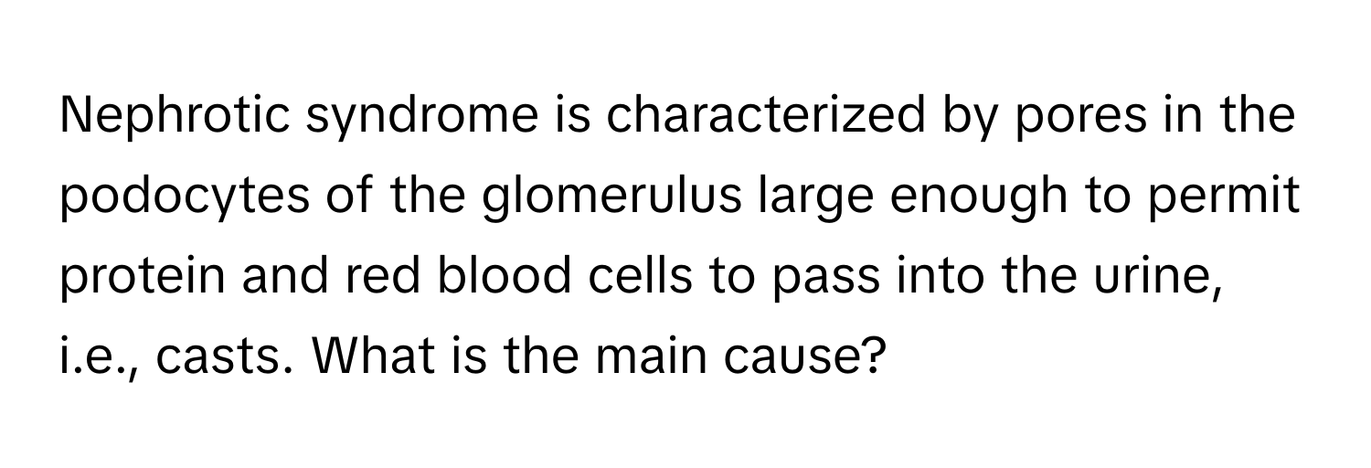 Nephrotic syndrome is characterized by pores in the podocytes of the glomerulus large enough to permit protein and red blood cells to pass into the urine, i.e., casts. What is the main cause?