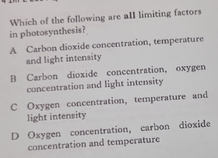 Which of the following are all limiting factors
in photosynthesis?
A Carbon dioxide concentration, temperature
and light intensity
B Carbon dioxide concentration, oxygen
concentration and light intensity
C Oxygen concentration, temperature and
light intensity
D Oxygen concentration, carbon dioxide
concentration and temperature