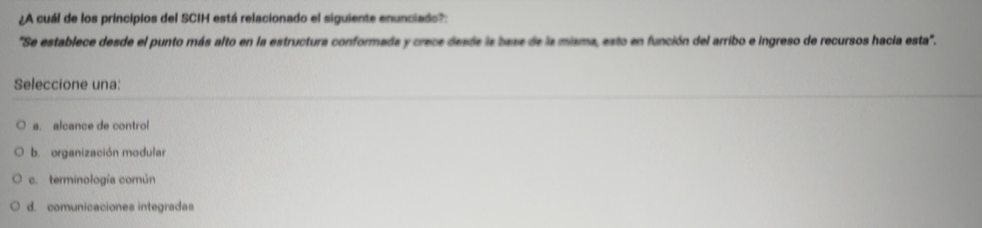 ¿A cuál de los principios del SCIH está relacionado el siguiente enunciado?
'Se establece desde el punto más alto en la estructura conformada y crece desde la base de la misma, esto en función del arribo e ingreso de recursos hacia esta'.
Seleccione una:
a. alcance de control
b. organización modular
c. terminología común
d. comunicaciones integradas