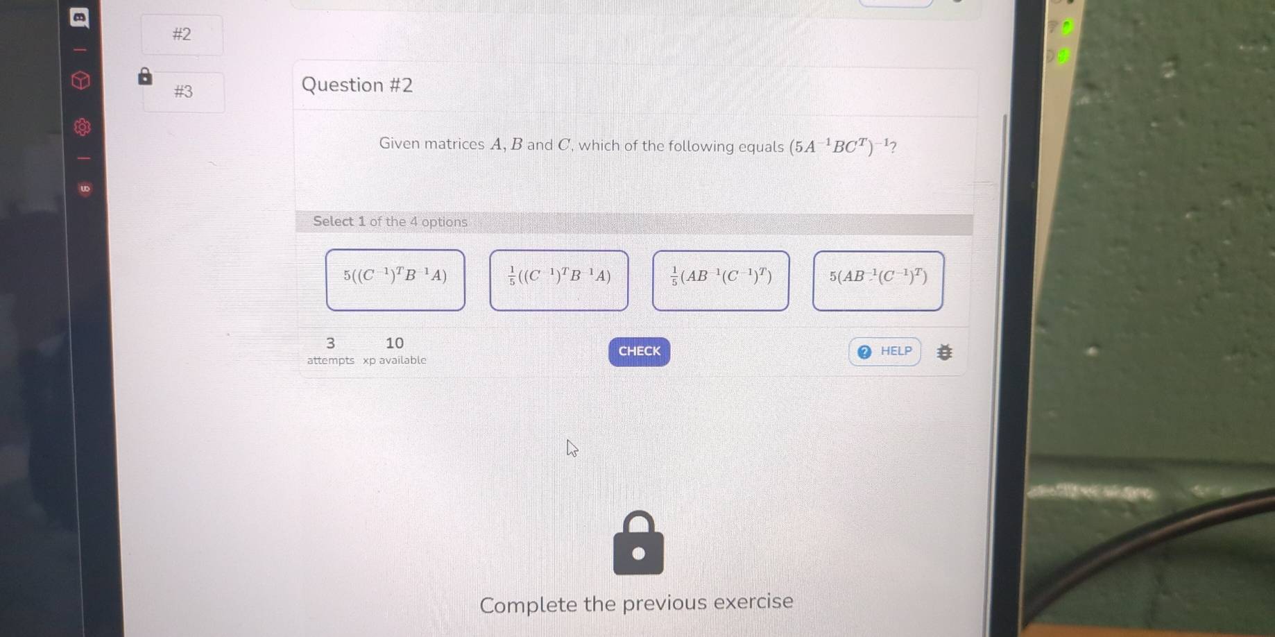 # 2 
#3
Question #2
Given matrices A, B and C, which of the following equals (5A^(-1)BC^T)^-1 7
Select 1 of the 4 options
5((C^(-1))^TB^(-1)A)  1/5 ((C^(-1))^TB^(-1)A)  1/5 (AB^(-1)(C^(-1))^T) 5(AB^(-1)(C^(-1))^T)
3 10
attempts xp available CHECK
HELP 
Complete the previous exercise