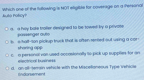 Which one of the following is NOT eligible for coverage on a Personal
Auto Policy?
a. a hay bale trailer designed to be towed by a private
passenger auto
b. a half-ton pickup truck that is often rented out using a car-
sharing app
c. a personal van used occasionally to pick up supplies for an
electrical business
d. an all-terrain vehicle with the Miscellaneous Type Vehicle
Endorsement