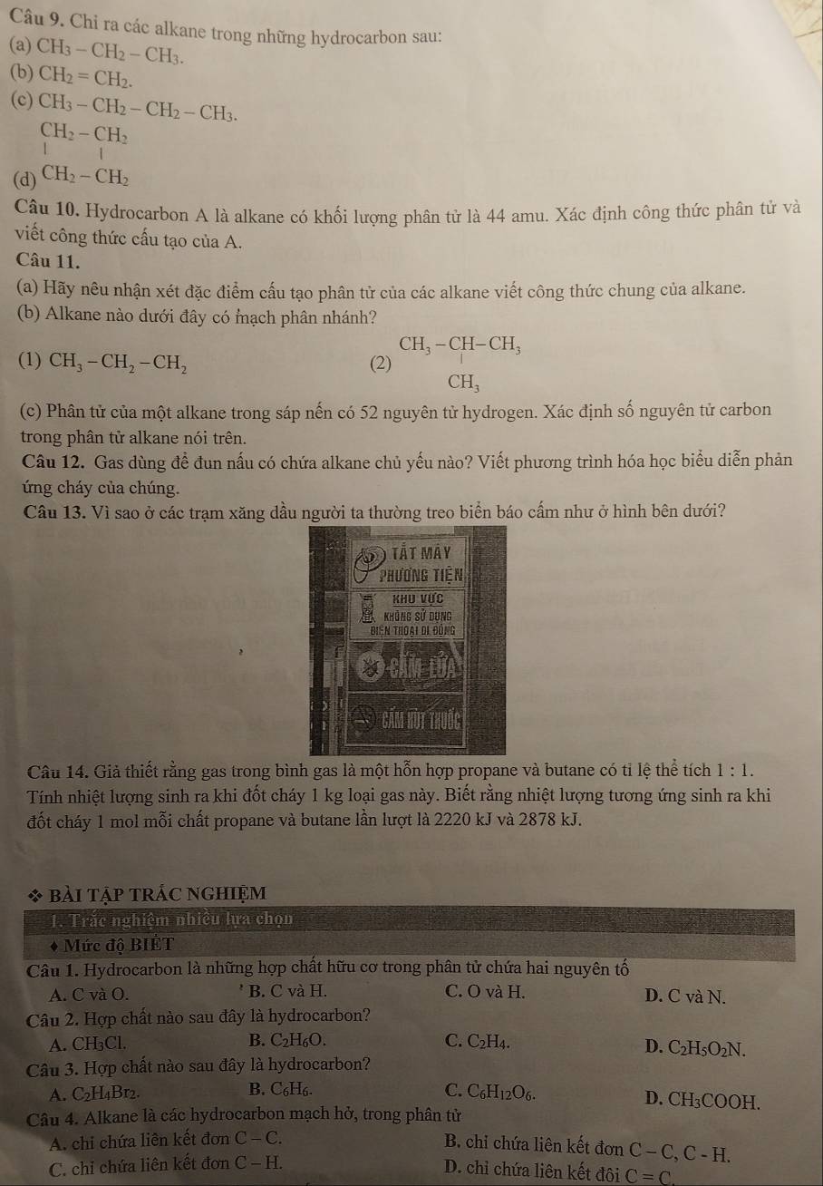 Chi ra các alkane trong những hydrocarbon sau:
(a) CH_3-CH_2-CH_3.
(b) CH_2=CH_2.
(c) CH_3-CH_2-CH_2-CH_3.
CH_2-CH_2
|
(d) CH_2-CH_2
Câu 10. Hydrocarbon A là alkane có khối lượng phân tử là 44 amu. Xác định công thức phân tử và
viết công thức cấu tạo của A.
Câu 11.
(a) Hãy nêu nhận xét đặc điểm cấu tạo phân tử của các alkane viết công thức chung của alkane.
(b) Alkane nào dưới đây có mạch phân nhánh?
CH_3-CH-CH_3
(1) CH_3-CH_2-CH_2 (2)
CH_3
(c) Phân tử của một alkane trong sáp nến có 52 nguyên tử hydrogen. Xác định số nguyên tử carbon
trong phân tử alkane nói trên.
Câu 12. Gas dùng đề đun nấu có chứa alkane chủ yếu nào? Viết phương trình hóa học biểu diễn phản
ứng cháy của chúng.
Câu 13. Vì sao ở các trạm xăng dầu người ta thường treo biển báo cấm như ở hình bên dưới?
Câu 14. Giả thiết rằng gas trong bình gas là một hỗn hợp propane và butane có tỉ lệ thể tích 1:1.
Tính nhiệt lượng sinh ra khi đốt cháy 1 kg loại gas này. Biết rằng nhiệt lượng tương ứng sinh ra khi
đốt cháy 1 mol mỗi chất propane và butane lần lượt là 2220 kJ và 2878 kJ.
bài tập trắc nghiệm
1. Trắc nghiệm nhiều lựa chọn
Mức độ BIÉT
Câu 1. Hydrocarbon là những hợp chất hữu cơ trong phân tử chứa hai nguyên tố
A. C và O. B. C và H. C. O và H. D. C và N.
Câu 2. Hợp chất nào sau đây là hydrocarbon?
B.
A. CH₃Cl. C_2H_6O C. C_2H_4. D. C_2H_5O_2N.
Câu 3. Hợp chất nào sau đây là hydrocarbon?
A. C_2H_4Br_2. B. C₆H₆.
C. C_6H_12O_6. D. CH_3COOH.
Câu 4. Alkane là các hydrocarbon mạch hở, trong phân tử
A. chi chứa liên kết đơn C-C. B. chi chứa liên kết đơn C-C,C-H.
C. chỉ chứa liên kết đơn C-H.
D. chỉ chứa liên kết đôi C=C.