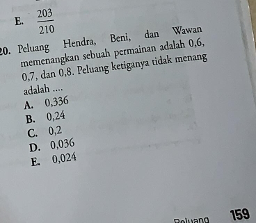 E.  203/210 
20. Peluang Hendra, Beni, dan Wawan
memenangkan sebuah permainan adalah 0, 6,
0, 7, dan 0, 8. Peluang ketiganya tidak menang
adalah ....
A. 0,336
B. 0,24
C. 0,2
D. 0,036
E. 0,024
Reluang 159