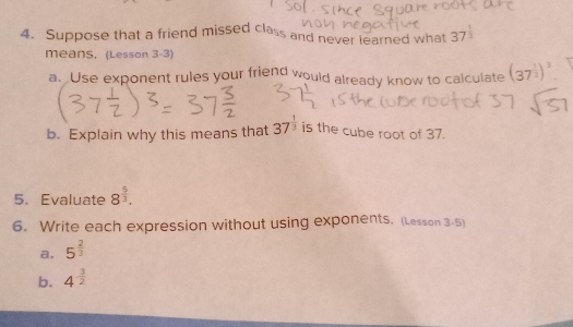 Suppose that a friend missed class and never learned what 37^(frac 1)3
means, (Lesson 3-3) 
a. Use exponent rules your friend would already know to calculate (37^(frac 1)3)^3
b. Explain why this means that 37^(frac 1)3 is the cube root of 37. 
5.Evaluate 8^(frac 5)3. 
6. Write each expression without using exponents. (Lesson 3-5) 
a. 5^(frac 2)3
b. 4^(-frac 3)2