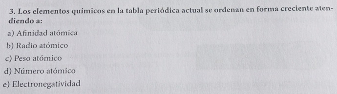 Los elementos químicos en la tabla periódica actual se ordenan en forma creciente aten-
diendo a:
a) Afinidad atómica
b) Radio atómico
c) Peso atómico
d) Número atómico
e) Electronegatividad