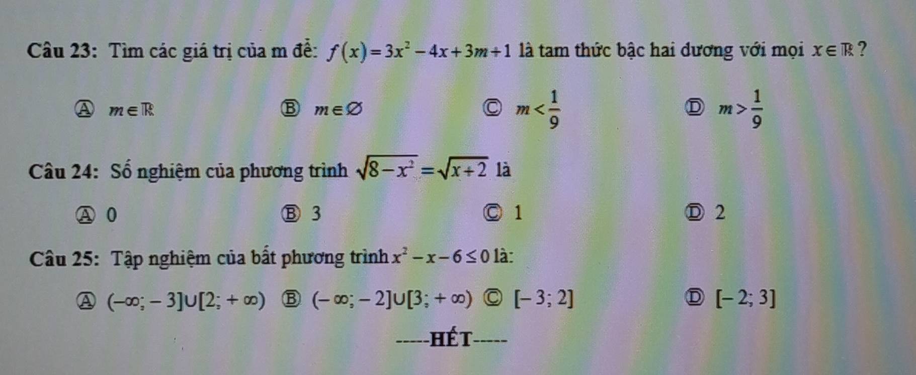 Cầu 23: Tìm các giá trị của m để: f(x)=3x^2-4x+3m+1 là tam thức bậc hai đương với mọi x∈ R ?
A m∈ R
m∈ varnothing
m
D m> 1/9 
Câu 24: Số nghiệm của phương trình sqrt(8-x^2)=sqrt(x+2) là
A 0 Ⓑ 3 Ⓒ 1 Ⓓ 2
Câu 25: Tập nghiệm của bất phương trình x^2-x-6≤ 0 là:
A (-∈fty ;-3]∪ [2;+∈fty ) (-∈fty ;-2]∪ [3;+∈fty ) C [-3;2] D [-2;3]
_---- hết _____