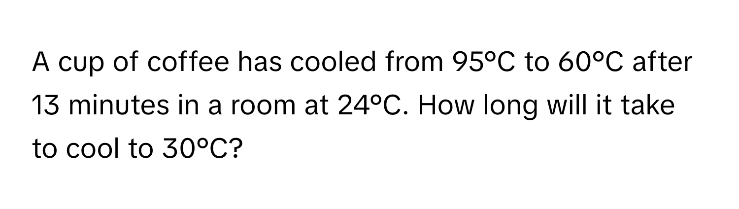 A cup of coffee has cooled from 95°C to 60°C after 13 minutes in a room at 24°C. How long will it take to cool to 30°C?