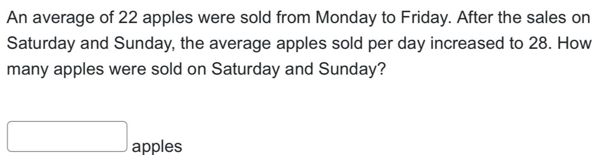 An average of 22 apples were sold from Monday to Friday. After the sales on 
Saturday and Sunday, the average apples sold per day increased to 28. How 
many apples were sold on Saturday and Sunday?
□ apples