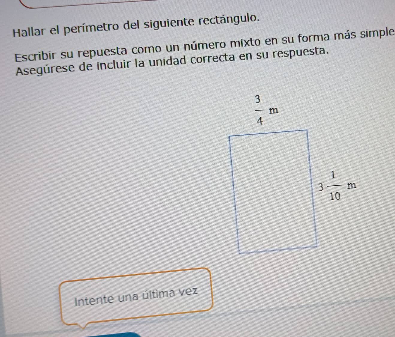 Hallar el perímetro del siguiente rectángulo.
Escribir su repuesta como un número mixto en su forma más simple
Asegúrese de incluir la unidad correcta en su respuesta.
Intente una última vez