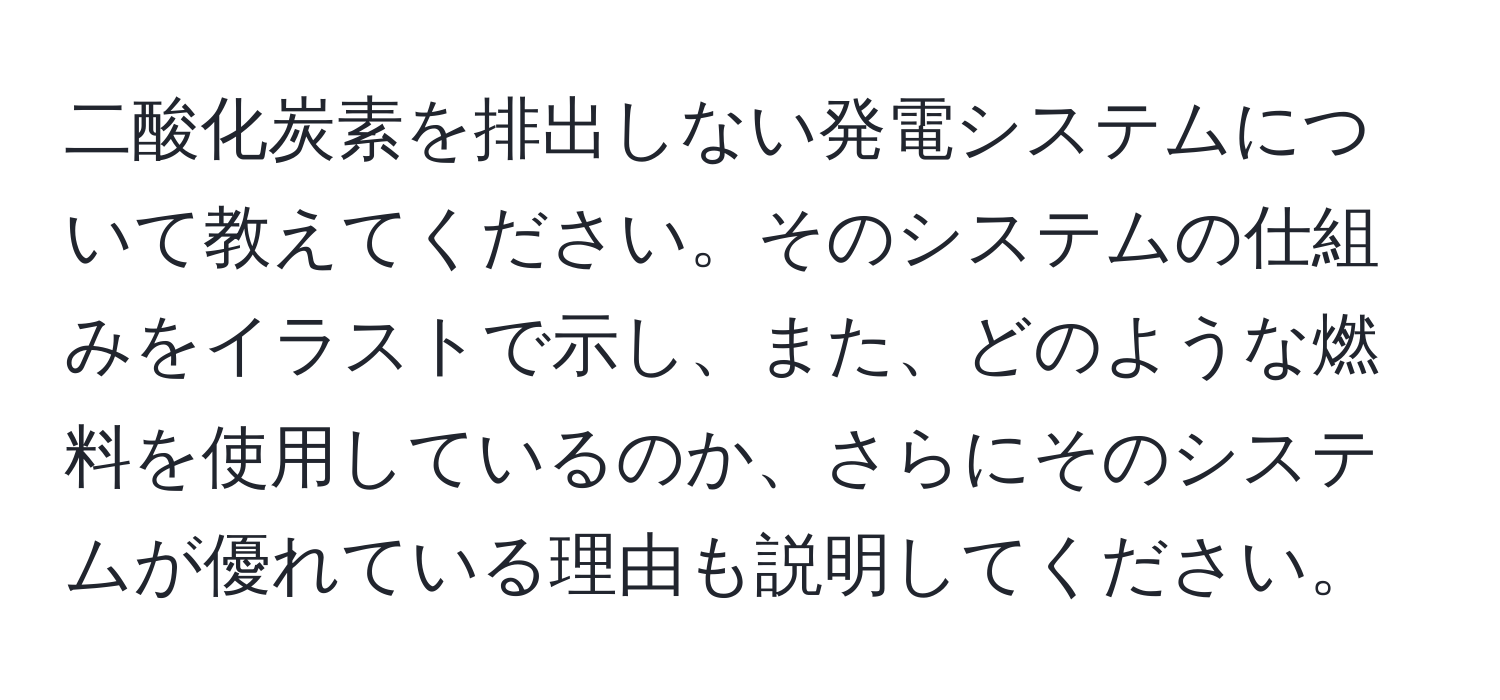 二酸化炭素を排出しない発電システムについて教えてください。そのシステムの仕組みをイラストで示し、また、どのような燃料を使用しているのか、さらにそのシステムが優れている理由も説明してください。