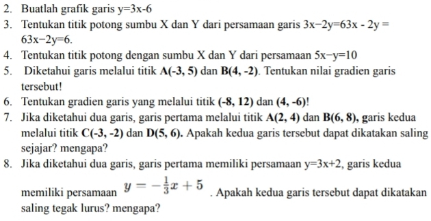 Buatlah grafik garis y=3x-6
3. Tentukan titik potong sumbu X dan Y dari persamaan garis 3x-2y=63x-2y=
63x-2y=6. 
4. Tentukan titik potong dengan sumbu X dan Y dari persamaan 5x-y=10
5. Diketahui garis melalui titik A(-3,5) dan B(4,-2). Tentukan nilai gradien garis 
tersebut! 
6. Tentukan gradien garis yang melalui titik (-8,12) dan (4,-6)
7. Jika diketahui dua garis, garis pertama melalui titik A(2,4) dan B(6,8) , garis kedua 
melalui titik C(-3,-2) dan D(5,6). Apakah kedua garis tersebut dapat dikatakan saling 
sejajar? mengapa? 
8. Jika diketahui dua garis, garis pertama memiliki persamaan y=3x+2 , garis kedua 
memiliki persamaan y=- 1/3 x+5. Apakah kedua garis tersebut dapat dikatakan 
saling tegak lurus? mengapa?