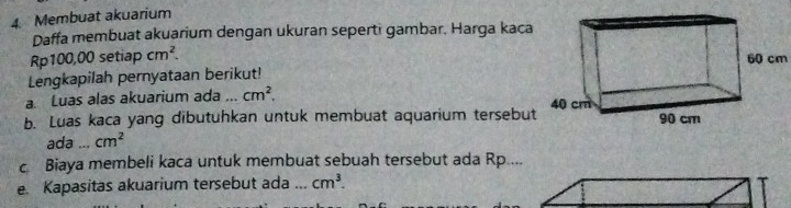 Membuat akuarium 
Daffa membuat akuarium dengan ukuran seperti gambar. Harga kaca
Rp100,00 setiap cm^2. 60 cm
Lengkapilah pernyataan berikut! 
a. Luas alas akuarium ada ... cm^2, 
b. Luas kaca yang dibutuhkan untuk membuat aquarium tersebut 
ada ... cm^2
c Biaya membeli kaca untuk membuat sebuah tersebut ada Rp.... 
e. Kapasitas akuarium tersebut ada _ cm^3.