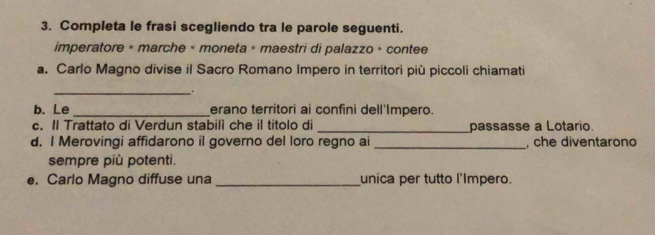 Completa le frasi scegliendo tra le parole seguenti. 
imperatore « marche » moneta + maestri di palazzo » contee 
a. Carlo Magno divise il Sacro Romano Impero in territori più piccoli chiamati 
_ 
. 
b. Le _erano territori ai confini dell'Impero. 
c. Il Trattato di Verdun stabill che il titolo di _passasse a Lotario. 
d. I Merovingi affidarono il governo del loro regno ai_ , che diventarono 
sempre più potenti. 
e. Carlo Magno diffuse una _unica per tutto l'Impero.