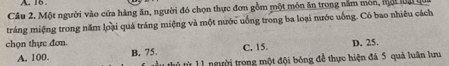 16.
Câu 2. Một người vào cửa hàng ăn, người đó chọn thực đơn gồm một món ăn trong năm món, mội loại qua
tráng miệng trong năm loại quả tráng miệng và một nước uống trong ba loại nước uống. Có bao nhiêu cách
chọn thực đơn. D. 25.
A. 100. B. 75. C. 15.
t h ừ 1 1 người trong một đội bóng đề thực hiện đá 5 quả luân lưu