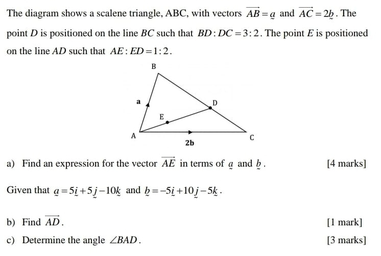 The diagram shows a scalene triangle, ABC, with vectors vector AB=_ a and vector AC=2b. The 
point D is positioned on the line BC such that BD:DC=3:2. The point E is positioned 
on the line AD such that AE:ED=1:2. 
a) Find an expression for the vector vector AE in terms of a and . [4 marks] 
Given that _ a=5_ i+5_ j-10_ k and _ b=-5_ i+10_ j-5k. 
b) Find vector AD. [1 mark] 
c) Determine the angle ∠ BAD. [3 marks]