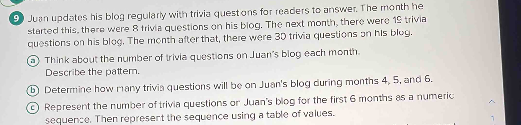 Juan updates his blog regularly with trivia questions for readers to answer. The month he 
started this, there were 8 trivia questions on his blog. The next month, there were 19 trivia 
questions on his blog. The month after that, there were 30 trivia questions on his blog. 
a) Think about the number of trivia questions on Juan's blog each month. 
Describe the pattern. 
b) Determine how many trivia questions will be on Juan's blog during months 4, 5, and 6. 
c) Represent the number of trivia questions on Juan's blog for the first 6 months as a numeric 
sequence. Then represent the sequence using a table of values. 
1