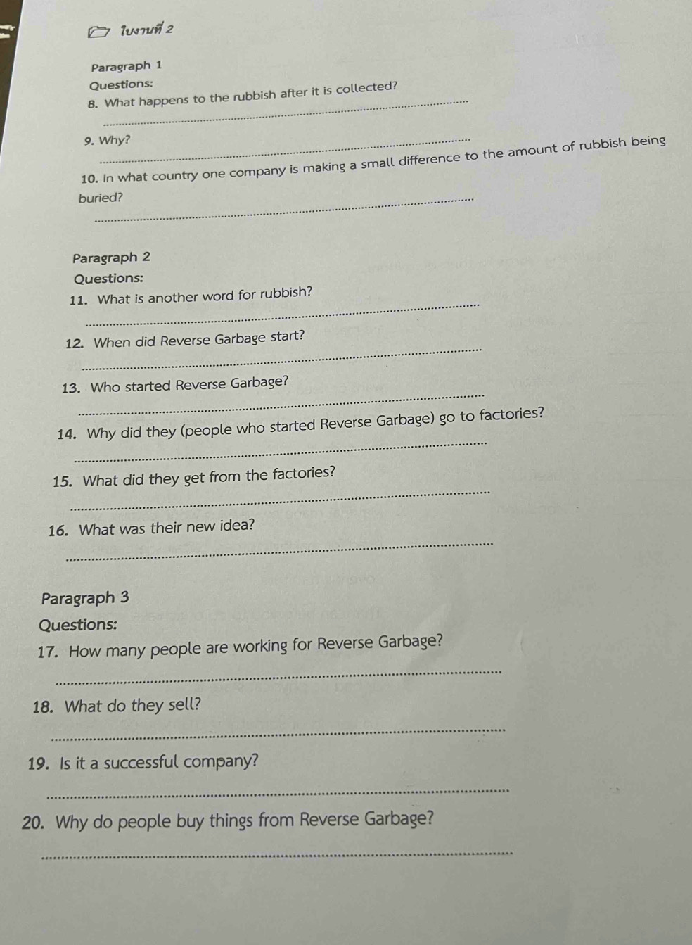 Iusnun 2 
Paragraph 1 
Questions: 
_ 
8. What happens to the rubbish after it is collected? 
_ 
9. Why? 
10. In what country one company is making a small difference to the amount of rubbish being 
buried? 
Paragraph 2 
Questions: 
_ 
11. What is another word for rubbish? 
_ 
12. When did Reverse Garbage start? 
_ 
13. Who started Reverse Garbage? 
_ 
14. Why did they (people who started Reverse Garbage) go to factories? 
_ 
15. What did they get from the factories? 
_ 
16. What was their new idea? 
Paragraph 3 
Questions: 
17. How many people are working for Reverse Garbage? 
_ 
18. What do they sell? 
_ 
19. Is it a successful company? 
_ 
20. Why do people buy things from Reverse Garbage? 
_